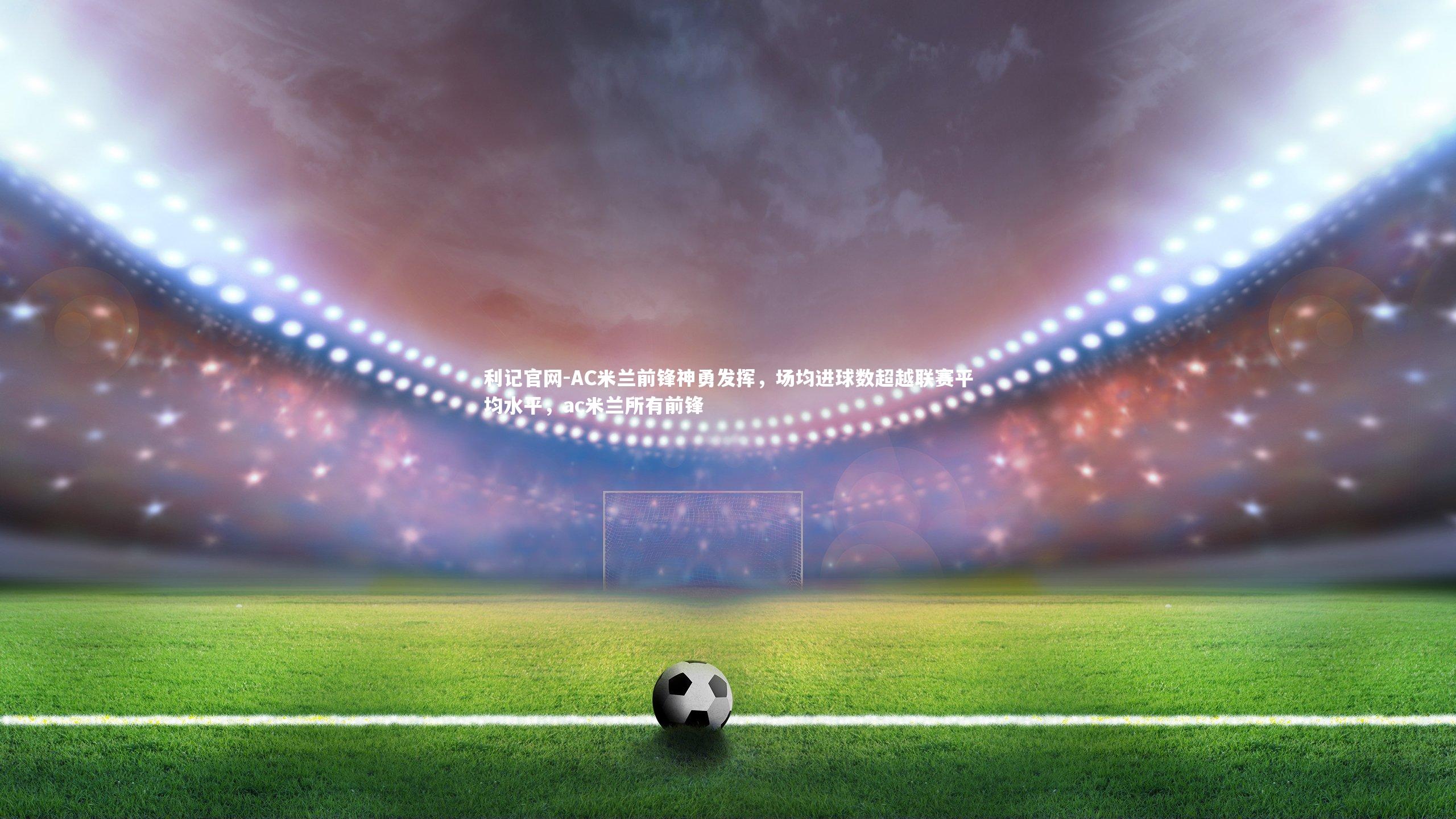 AC米兰前锋神勇发挥，场均进球数超越联赛平均水平，ac米兰所有前锋