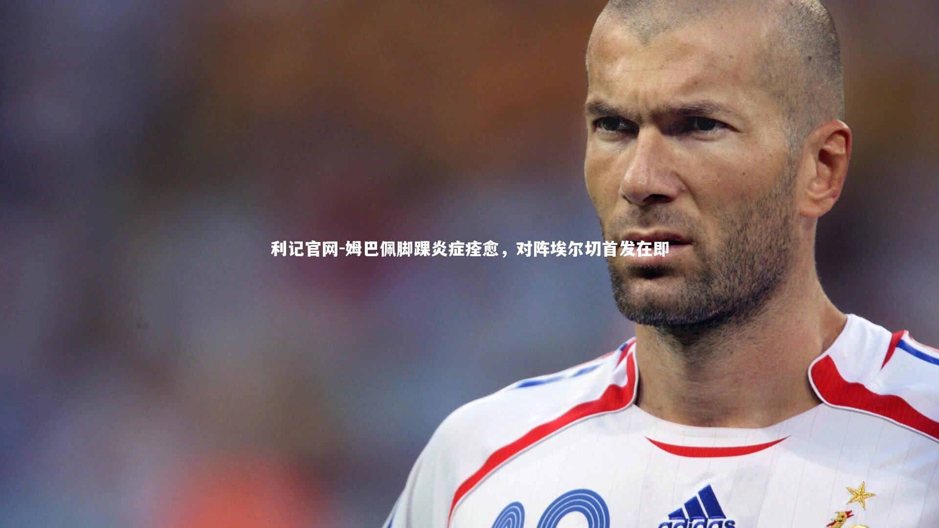 利记官网-姆巴佩脚踝炎症痊愈，对阵埃尔切首发在即